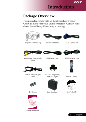 Page 7
... English

Introduction

Power	Cord	1.8mVGA	Cable	1.8m
2	x	Battery
Composite	Video	Cable	1.8m
Projector	with	lens	cap
Package Overview
This	projector	comes	with	all	the	items	shown	below.		
Check	to	make	sure	your	unit	is	complete.		Contact	your	
dealer	immediately	if	anything	is	missing.
Carrying	Case
USB	Cable	2.0m
User’s	Guide
S-Video	Cable	2.0m
Audio	Cable	Jack	/Jack	2.0mVGA	to	Component/
HDTV	Adapter
Quick	Start	Card
Remote	Control 