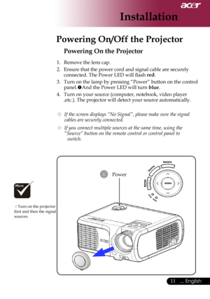 Page 13
... English

Installation

Power
Powering On the Projector
1.	 Remove	the	lens	cap.
2.	 Ensure	that	the	power	cord	and	signal	cable	are	securely	connected.	The	Power	LED	will	flash	
red.
3.	 Turn	on	the	lamp	by	pressing	“Power”	button	on	the	control	
panel. And	the	Power	LED	will	turn	blue.
4.	 Turn	on	your	source	(computer,	notebook,	video	player	 ,etc.).	The	projector	will	detect	your	source	automatically.
 If the screen displays “No Signal”, please make sure the signal 
cables are...