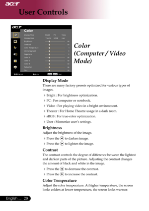 Page 22
0English ...
0English ...

User Controls

Color
(Computer / Video 
Mode)
Display Mode
There	are	many	factory	presets	optimized	for	various	types	of		
images.
Bright	:	For	brightness	optimization.
PC	:	For	computer	or	notebook.
Video	:	For	playing	video	in	a	bright	environment.
Theater	:	For	Home	Theatre	usage	in	a	dark	room.		
sRGB	:	For	true-color	optimization.
User	:	Memorize	user’s	settings.
Brightness
Adjust	the	brightness	of	the	image.
Press	the		to	darken	image.
Press	the		to...