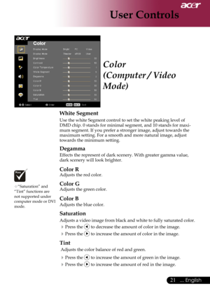 Page 23
... English
... English

User Controls

Color
(Computer / Video 
Mode)
White Segment
Use	the	white	Segment	control	to	set	the	white	peaking	level	of	
DMD	chip.	0	stands	for	minimal	segment,	and	10	stands	for	maxi-
mum	segment.	If	you	prefer	a	stronger	image,	adjust	towards	the	
maximum	setting.	For	a	smooth	and	more	natural	image,	adjust	
towards	the	minimum	setting.
Degamma
Effects	the	represent	of	dark	scenery.	With	greater	gamma	value,	
dark	scenery	will	look	brighter.
Color R...