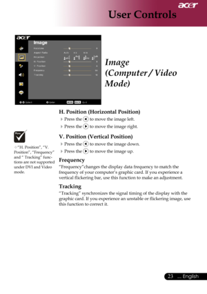 Page 25
... English
... English

User Controls

H. Position (Horizontal Position)
Press	the		to	move	the	image	left.
Press	the		to	move	the	image	right.
V. Position (Vertical Position)
Press	the		to	move	the	image	down.
Press	the		to	move	the	image	up.
Frequency
“Frequency”changes	the	display	data	frequency	to	match	the	
frequency	of	your	computer’s	graphic	card.	If	you	experience	a		
vertical	flickering	bar,	use	this	function	to	make	an	adjustment.
Tracking
“Tracking”	synchronizes	the...