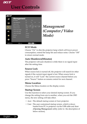 Page 26
English ...
English ...

User Controls

ECO Mode
Choose	“On”	to	dim	the	projector	lamp	which	will	lower	power	
consumption,	extend	the	lamp	life	and	reduce	noise.	Choose	”Off”	
to	return	normal	mode.
Auto Shutdown(Minutes)
The	projector	will	auto	shutdown	while	there	is	no	signal	input	
after	the	setting	time.
Source Lock
When	source	lock	is	turned	off,	the	projector	will	search	for	other	
signals	if	the	current	input	signal	is	lost.	When	source	lock	is	
turned	on,	it	will	“Lock”	the...