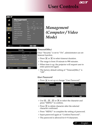 Page 29
... English
... English

User Controls

Timeout(Min.)
Once	“Security”	is	set	to	“On”,	administrator	can	set	
timeout	function.
Press		or		to	select	timeout	duration.
The	range	is	from	10	minute	to	990	minutes.
When	time	is	up,	the	projector	will	request	user	to	
enter	password	again.
The	factory	default	setting	of	“Timeout(Min.)”	is	“Off”.
User Password
Press		to	set	up	or	change	“User	Password”.
	
Use		,		,		or		to	select	the	character	and	
press	“MENU”	to	confirm.
Press		to...