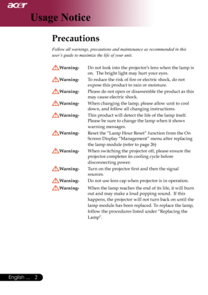 Page 4
English ...
English ...

Usage Notice

Precautions	
Follow all warnings, precautions and maintenance as recommended in this 
user’s guide to maximize the life of your unit. 
Warning- Do	not	 look	 into	the	 projector’s 	lens 	when	 the	lamp	is	
on.		The	bright	light	may	hurt	your	eyes.
Warning- 	 To	reduce	the	risk	of	fire	or	electric	shock,	do	not		
expose	this	product	to	rain	or	moisture.
Warning- 	 Please 	do 	not 	open 	or 	disassemble 	the 	product 	as 	this	
may	cause	electric	shock....