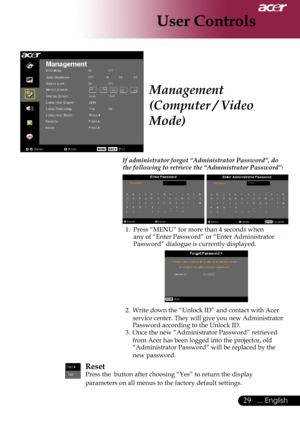 Page 31
... English
... English

User Controls

Management 
(Computer / Video 
Mode)
If administrator forgot “Administrator Password”, do the following to retrieve the “Administrator Password”:
	
1.	Press	“MENU”	for	more	than	4	seconds	when	
any	of	“Enter	Password”	or	“Enter	Administrator	
Password”	dialogue	is	currently	displayed.	
2.	Write	down	the	“Unlock	ID”	and	contact	with	Acer	
service	center. 	They 	will 	give 	you 	new 	Administrator	
Password	according	to	the	Unlock	ID.
3.	Once	the...