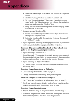 Page 36
English ...

Appendices

4.	 Follow	the 	above 	steps 	1-2. 	Click 	on 	the 	“Advanced 	Properties”	
button.
5.	 Select	the	“Change”	button	under	the	“Monitor”	tab.	
6.	 Click	on	“Show	all	devices”.	Then	select	“Standard	monitor	 types”	under	the	“Manufacturers”	box	;	choose	the	resolution	
mode	you	need	under	the	“Models”	box.	
7.	 Verify	that	the	resolution	setting	of	the	monitor	display	is	less	 than	or	equal	to	800	x	600.
 If	you	are	using	a	Notebook	PC:
1.	 You	are	required	to	implement...
