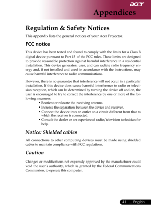 Page 43
... English

Appendices

Regulation & Safety Notices
This	appendix	lists	the	general	notices	of	your	Acer	Projector.	
FCC notice 
This	device	 has	been	 tested	 and	found	 to	comply	 with	the	limits	 for	a	Class	 B	
digital	 device	 pursuant	 to	Part	 15	of	the	 FCC	 rules.	 These	 limits	are	designed	
to 	provide 	reasonable 	protection 	against 	harmful 	interference 	in 	a 	residential	
installation. 	This 	device 	generates, 	uses, 	and 	can 	radiate 	radio 	frequency 	en
-
ergy 	and, 	if...