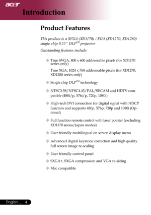 Page 6
English ...
English ...

Introduction

Product Features	
This product is a SVGA (XD1170) / XGA (XD1270, XD1280) 
single chip 0.55” DLPTM projector.
Outstanding features include:
u	True	SVGA,	800	x	600	addressable	pixels	(for	XD1170	
series	only)
True	XGA,	1024	x	768	addressable	pixels	(for	XD1270,	
XD1280	
series	only)
u	Single	chip	DLPTM	technology
u	NTSC3.58/NTSC4.43/PAL/SECAM	and	HDTV	com-
patible	(480i/p,	576i/p,	720p,	1080i)
u	High-tech	DVI	connection	for	digital	signal	with	HDCP...