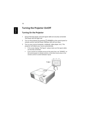 Page 2010
English
Turning the Projector On/Off 
Turning On the Projector
1 Ensure that the power cord and signal cable are securely connected. 
The Power LED will light red.
2 Turn on the projector by pressing   (POWER) on the control panel or 
remote control, and the Power indicator LED will turn blue.
3 Turn on your source (computer, notebook, video player, etc.). The 
projector will detect your source automatically.
• If the screen displays No Signal, please make sure the signal cables 
are securely...