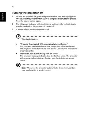 Page 2212
English
Turning the projector off
1 To turn the projector off, press the power button. This message appears: 
Please press the power button again to complete the shutdown process. 
Press the power button again.
2 The LED power indicator will stop blinking and turn solid red to indicate 
standby mode after the projector is turned off.
3 It is now safe to unplug the power cord.
Warning indicators:
• Projector Overheated. Will automatically turn off soon.
This onscreen message indicates that the...