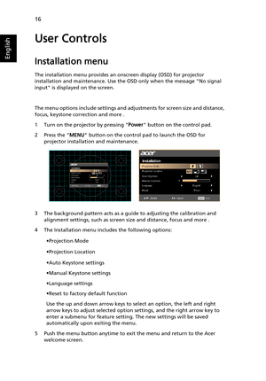 Page 2616
English
User Controls
Installation menu
The installation menu provides an onscreen display (OSD) for projector 
installation and maintenance. Use the OSD only when the message No signal 
input is displayed on the screen. 
The menu options include settings and adjustments for screen size and distance, 
focus, keystone correction and more .
1 Turn on the projector by pressing Power button on the control pad.
2 Press the MENU button on the control pad to launch the OSD for 
projector installation and...