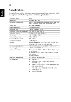 Page 40   30
English
Specifications
The specifications listed below are subject to change without notice. For final 
specs, please refer to Acers published marketing specifications.
Projection system
DLP®
Resolution WXGA (1280 x 800)
Computer compatibility IBM PC and compatibles, Apple Macintosh, iMac and 
VESA standards: SXGA, XGA, SVGA, VGA, WXGA
Aspect ratio Full, 4:3, 16:9, L.Box
Displayable colors 16.7 million colors
Projection lens YM101, fixed lens, F/2.0
Projection screen size (diagonal) 30 (0.76 m) -...