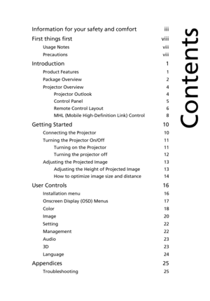 Page 9Information for your safety and comfort iii
First things first viii
Usage Notes viii
Precautions viii
Introduction 1
Product Features 1
Package Overview 2
Projector Overview 4
Projector Outlook 4
Control Panel 5
Remote Control Layout 6
MHL (Mobile High-Definition Link) Control 8
Getting Started 10
Connecting the Projector 10
Turning the Projector On/Off 11
Turning on the Projector 11
Turning the projector off 12
Adjusting the Projected Image 13
Adjusting the Height of Projected Image 13
How to optimize...