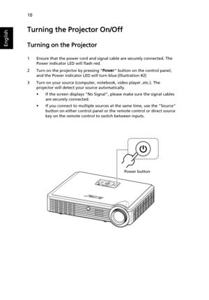 Page 2010
English
Turning the Projector On/Off
Turning on the Projector
1 Ensure that the power cord and signal cable are securely connected. The 
Power indicator LED will flash red.
2 Turn on the projector by pressing Power button on the control panel, 
and the Power indicator LED will turn blue.(Illustration #2)
3 Turn on your source (computer, notebook, video player ,etc.). The 
projector will detect your source automatically.
• If the screen displays No Signal, please make sure the signal cables 
are...