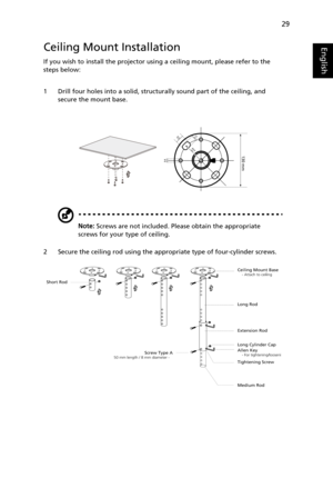 Page 3929
EnglishCeiling Mount Installation
If you wish to install the projector using a ceiling mount, please refer to the 
steps below:
1 Drill four holes into a solid, structurally sound part of the ceiling, and 
secure the mount base.
Note: Screws are not included. Please obtain the appropriate 
screws for your type of ceiling.
2 Secure the ceiling rod using the appropriate type of four-cylinder screws.
20 mm13mm
8.4mm130 mm49.9mm
Ceiling Mount Base    - Attach to ceiling
Screw Type A50 mm length / 8 mm...