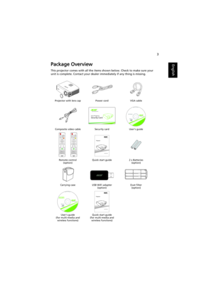 Page 133
EnglishPackage Overview
This projector comes with all the items shown below. Check to make sure your 
unit is complete. Contact your dealer immediately if any thing is missing.
Projector with lens cap Power cord VGA cable
Composite video cable Security card User’s guide
Remote control 
(option)Quick start guide 2 x Batteries 
(option)
Carrying case USB WiFi adapter 
(option)Dust filter 
(option)
Users guide 
(for multi-media and 
wireless functions)Quick start guide
(for multi-media and 
wireless...