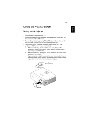 Page 2111
EnglishTurning the Projector On/Off
Turning on the Projector
1 Remove the lens cap.(Illustration #1)
2 Ensure that the power cord and signal cable are securely connected.  The 
Power indicator LED will flash red.
3 Turn on the projector by pressing Power button on the control panel, 
and the Power indicator LED will turn blue.(Illustration #2)
4 Turn on your source (computer, notebook, video player ,etc.).  The 
projector will detect your source automatically.
• If the screen displays Lock and Source...