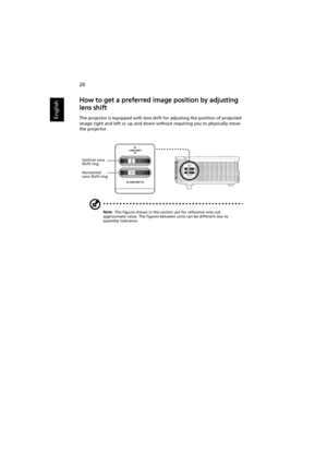 Page 3020
English
How to get a preferred image position by adjusting 
lens shift
The projector is equipped with lens shift for adjusting the position of projected 
image right and left or up and down without requiring you to physically move 
the projector.
Note: The figures shown in this section are for reference only not 
approximate value. The figures between units can be different due to 
assembly tolerance.
Vertical Lens 
Shift ring
Horizontal 
Lens Shift ring 
