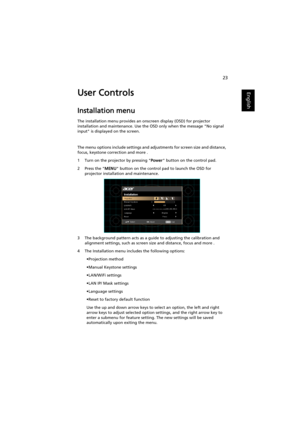 Page 3323
EnglishUser Controls
Installation menu
The installation menu provides an onscreen display (OSD) for projector 
installation and maintenance. Use the OSD only when the message No signal 
input is displayed on the screen. 
The menu options include settings and adjustments for screen size and distance, 
focus, keystone correction and more .
1 Turn on the projector by pressing Power button on the control pad.
2 Press the MENU button on the control pad to launch the OSD for 
projector installation and...