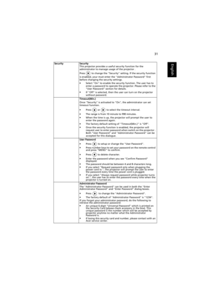 Page 4131
EnglishSecurity Security
This projector provides a useful security function for the 
administrator to manage usage of the projector .
Press   to change the Security setting. If the security function 
is enabled, your must enter the Administrator Password first 
before changing the security settings.
•Select On to enable the security function. The user has to 
enter a password to operate the projector. Please refer to the 
User Password section for details.
•If Off is selected, then the user can turn...