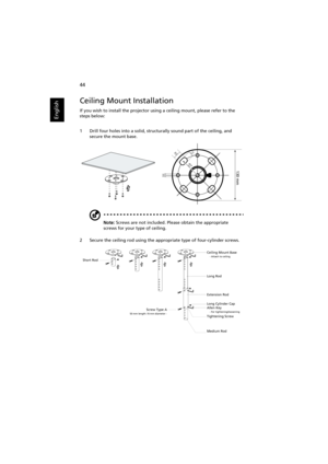 Page 54   44
English
Ceiling Mount Installation
If you wish to install the projector using a ceiling mount, please refer to the 
steps below:
1 Drill four holes into a solid, structurally sound part of the ceiling, and 
secure the mount base.
Note: Screws are not included. Please obtain the appropriate 
screws for your type of ceiling.
2 Secure the ceiling rod using the appropriate type of four-cylinder screws.
20 mm13mm
8.4mm
130 mm
49.9mm
Short RodCeiling Mount Base    - Attach to ceiling
Screw Type A50 mm...