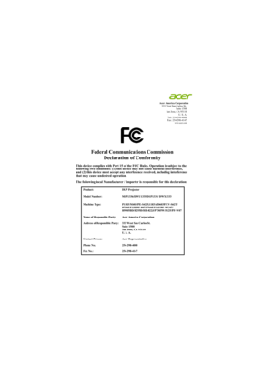 Page 67Acer America Corporation
333 West San Carlos St.,
Suite 1500
San Jose, CA 95110
U. S. A.
Tel: 254-298-4000
Fax: 254-298-4147
www.acer.com
Federal Communications Commission
Declaration of Conformity
This device complies with Part 15 of the FCC Rules. Operation is subject to the
following two conditions: (1) this device may not cause harmful interference, 
and (2) this device must accept any interference received, including interference 
that may cause undesired operation.
The following local Manufacturer...