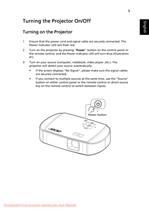 Page 199
EnglishTurning the Projector On/Off
Turning on the Projector
1 Ensure that the power cord and signal cable are securely connected. The 
Power indicator LED will flash red.
2 Turn on the projector by pressing Power button on the control panel or 
the remote control, and the Power indicator LED will turn blue.(Illustration 
#1)
3 Turn on your source (computer, notebook, video player ,etc.). The 
projector will detect your source automatically.
• If the screen displays No Signal, please make sure the...