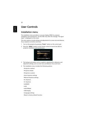 Page 3222
English
User Controls
Installation menu
The installation menu provides an onscreen display (OSD) for projector 
installation and maintenance. Use the OSD only when the message No signal 
input is displayed on the screen. 
The menu options include settings and adjustments for screen size and distance, 
focus, keystone correction and more .
1 Turn on the projector by pressing Power button on the control pad.
2 Press the MENU button on the remote control to launch the OSD for 
projector installation and...