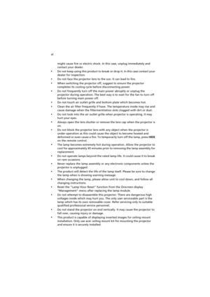 Page 6vi
might cause fire or electric shock. In this case, unplug immediately and 
contact your dealer.
•Do not keep using this product to break or drop it. In this case contact your 
dealer for inspection.
•Do not face the projector lens to the sun. It can lead to fire.
•When switching the projector off, suggest to ensure the projector 
completes its cooling cycle before disconnecting power.
•Do not frequently turn off the main power abruptly or unplug the 
projector during operation. The best way is to wait...