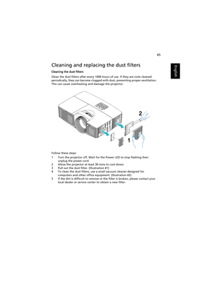 Page 5545
EnglishCleaning and replacing the dust filters
Cleaning the dust filters
Clean the dust filters after every 1000 hours of use. If they are note cleaned 
periodically, they can become clogged with dust, preventing proper ventilation. 
This can cause overheating and damage the projector.
Follow these steps:
1 Turn the projector off. Wait for the Power LED to stop flashing then 
unplug the power cord.
2 Allow the projector at least 30 mins to cool down.
3 Pull out the dust filter. (Illustration #1)
4 To...