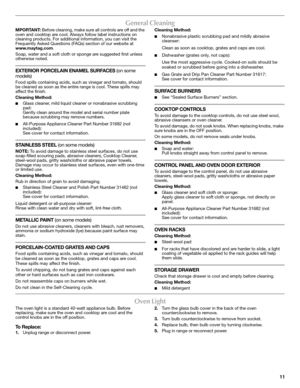 Page 1111
General Cleaning
MPORTANT: Before cleaning, make sure all controls are off and the 
oven and cooktop are cool. Always follow label instructions on 
cleaning products. For additional information, you can visit the 
Frequently Asked Questions (FAQs) section of our website at 
www.maytag.com. 
Soap, water and a soft cloth or sponge are suggested first unless 
otherwise noted.
EXTERIOR PORCELAIN ENAMEL SURFACES (on some 
models)
Food spills containing acids, such as vinegar and tomato, should 
be cleaned...