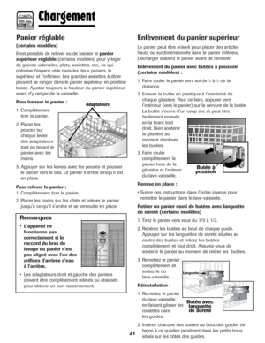 Page 22Panier réglable
(certains modèles)
Il est possible de relever ou de baisser le panier
supérieur réglable(certains modèles) pour y loger
de grands ustensiles, plats, assiettes, etc., ce qui
optimise l’espace utile dans les deux paniers, le
supérieur et l’inférieur. Les grandes assiettes à dîner
peuvent se ranger dans le panier supérieur en position
basse. Ajustez toujours la hauteur du panier supérieur
avant d’y ranger de la vaisselle.
Pour baisser le panier :
1. Complètement
tirer le panier.
2. Placer...