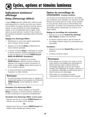 Page 26Indicateurs lumineux/
affichage
Delay (Démarrage différé)
L'optionDelaypeut être utilisée pour mettre le cycle
automatiquement en marche, plus tard, pour réduire
l'accumulation de chaleur pendant la journée dans la
maison, ou pour bénéficier de coûts énergétiques
réduits, si ceci est disponible dans la région. Cette
option est aussi utile pour conserver l'eau chaude, à
des périodes d'utilisation domestique élevée (douches,
lessive).
Réglage d’un démarrage Différe :
1. Sélectionner le...