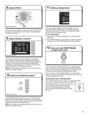 Page 1111
   whites
hea
vy dut y
delicate
r ins e/dr ain  
         & spin small
   lo
ad
 with  clean
wa sher
bed ding
wr
ink le co ntrol
 allergen
nor
mal
soa k
8. Select CYCLE
The display will show the default settings for the selected   
cycle. If desired, press the button beneath each setting to  
adjust the Temp Level, Soil Level, and Spin Speed. Adjusting 
the Soil Level will change the Estimated Time Remaining.  
Overloading, unbalanced loads, or excessive suds may also 
cause the washer to increase the...
