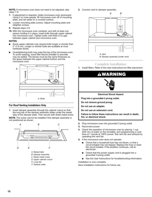 Page 1010
NOTE: If microwave oven does not need to be adjusted, skip 
steps 7-9.
7.If adjustment is required, rotate microwave oven downward. 
Using 2 or more people, lift microwave oven off of mounting 
plate, and set aside on a covered surface.
8.Loosen mounting plate screws. Adjust mounting plate and 
retighten screws.
9.Repeat steps 3-6.
10.With the microwave oven centered, and with at least one 
person holding it in place, insert bolts through upper cabinet 
into microwave oven. Tighten bolts until there...