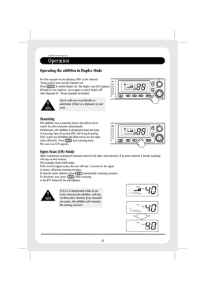 Page 13Operation
UNIDEN UHF CB Transceiver
11
Operating the uh088sx in Duplex Mode
Scanning
Open Scan (OS) Mode
For this example we are adopting CH01 as the channel
being used in your area for repeater use.
Press to switch Duplex On. The duplex icon DUP appears.
If Duplex is not required - press again to switch Duplex off.
Only channels 01 - 08 are available for Duplex
The uh088sx has a scanning feature that allows you to
search for active channels automatically.
Furthermore, the is designed to have two types...