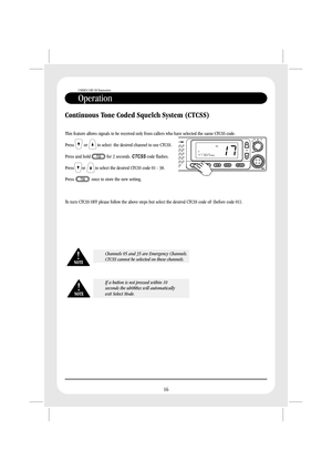 Page 18Operation
UNIDEN UHF CB Transceiver
16
Continuous Tone Coded Squelch System (CTCSS)
This feature allows signals to be received only from callers who have selected the same CTCSS code.
Press or to select the desired channel to use CTCSS.
Press and hold for 2 seconds. code flashes.
to select the desired CTCSS code 01 - 38.
Press once to store the new setting.
To turn CTCSS OFF please follow the above steps but select the desired CTCSS code oF (before code 01).CTCSS
Press or
Channels 05 and 35 are Emergency...