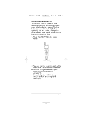 Page 13Charging the Battery Pack
Your marine radio is powered by a 
specially designed NiMH battery pack
or an Alkaline battery pack. (Alkaline
batteries are not included.) Before
operating the ATLANTIS, charge the
NiMH battery pack for 15 hours without
interruption the first time.
1. Place the ATLANTIS in the cradle 
holder.
+You can monitor incoming calls while 
the ATLANTIS is in the cradle holder.
+You can charge the battery pack 
alone or connected to the 
ATLANTIS.
+Periodically, the NiMH battery 
should...