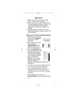 Page 14Operation
+When you press any key (except 
PTT), a short tone sounds.
+When you turn on your ATLANTIS, it 
is automatically tuned to channel 16, 
the United States Coast Guard 
frequency for distress, safety, and 
calling.
+See the foldout in the front of the 
operating guide for button, knob, and 
key positions.
Turning on the Unit and Setting Squelch
1. Before you turn on the
unit, turn the 
Squelch
knob fully counter
clockwise.
2. Then, turn on the Unit 
by turning the 
Volume/Powerknob 
clockwise...