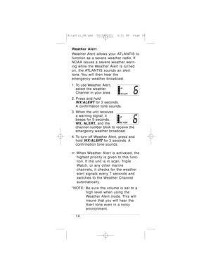 Page 18Weather Alert
Weather Alert allows your ATLANTIS to
function as a severe weather radio. If
NOAA issues a severe weather warn-
ing while the Weather Alert is turned
on, the ATLANTIS sounds an alert
tone. You will then hear the 
emergency weather broadcast.
1. To use Weather Alert, 
select the weather 
Channel in your area
2. Press and hold 
WX/ALERTfor 2 seconds.
A confirmation tone sounds.
3. When the unit receives 
a warning signal, it 
beeps for 5 seconds.
WX, ALERT,and the 
channel number blink to...