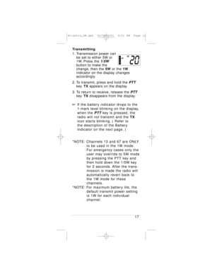 Page 21Transmitting
1. Transmission power can 
be set to either 5W or 
1W. Press the 
1/5W
button to make the 
change, then the 5Wor the 1W
indicator on the display changes 
accordingly.
2. To transmit, press and hold the 
PTT
key.TXappears on the display.
3. To return to receive, release the 
PTT
key.TXdisappears from the display.
+If the battery indicator drops to the 
1-mark level blinking on the display, 
when the 
PTTkey is pressed, the 
radio will not transmit and the TX
icon starts blinking. ( Refer to...