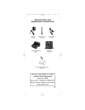 Page 27Optional Parts and
Replacement Accessories
23
See your local dealer or contact
Uniden Parts Department
(800)-554-3988
Hours: M-F 7:00AM to 5:00PM CST
We can also be reached on the web at
www.uniden.com
AC Adapter
(ACATL)Flexible Antenna
(HHATL08)
Alkaline Battery Pack
(BPATL)
Car DC Adapter
(PCATL)
Cradle Holder
(HHATL85
External Speaker/Microphone
(HHATL07)
Atlantis_OM.qxd  06/08/2001  4:53 PM  Page 27 