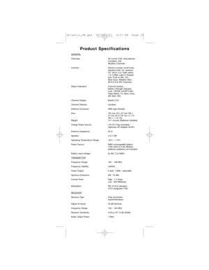 Page 28Product Specifications
GENERAL
Channels: All current USA, International, 
Canadian, and 
Weather Channels
Controls: Volume & power on/off knob, 
Squelch knob, Ch. up/down, 
Ch. 16/Ch. 9 or Triple watch, 
1 or 5 Watt, Light or Keypad 
lock, Push to talk, UIC., 
Mem Scan, Weather Alert, 
All N.O.A.A WX Channels.
Status Indicators: Channel readout, 
Battery Strength Indicator, 
Lock, 1W/5W, US/INT/CAN, 
Triple Watch, TX, Mem, Scan, 
WX Alert, WX  
Channel Display: Backlit LCD
Channel Selector: Up/down...