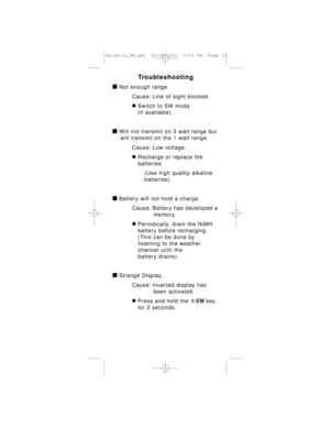 Page 29Troubleshooting
à Not enough range
Cause: Line of sight blocked
ÚSwitch to 5W mode 
(if available).
à Will not transmit on 5 watt range but
will transmit on the 1 watt range.
Cause: Low voltage.
ÚRecharge or replace the 
batteries.
(Use high quality alkaline 
batteries).
à Battery will not hold a charge.
Cause: Battery has developed a
memory.
ÚPeriodically, drain the NiMH 
battery before recharging.
(This can be done by 
listening to the weather 
channel until the 
battery drains).
à Strange Display...