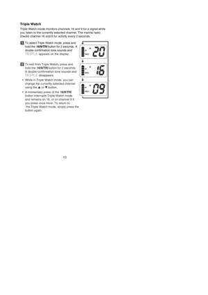 Page 15Triple Watch
Triple Watch mode monitors channels 16 and 9 for a signal while
you listen to the currently selected channel. The marine radio
checks channel 16 and 9 for activity every 2 seconds.
To select Triple Watch mode, press and
hold the 16/9/TRIbutton for 2 seconds. A
double confirmation tone sounds and
TRIPLEappears on the display.
To exit from Triple Watch, press and
hold the 16/9/TRIbutton for 2 seconds.
A double confirmation tone sounds and
TRIPLEdisappears.
•While in Triple Watch mode, you can...
