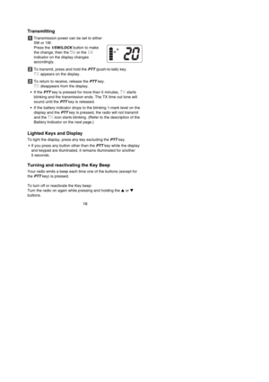 Page 20Transmitting
Transmission power can be set to either
5W or 1W. 
Press the 1/5W/LOCKbutton to make
the change, then the 5Wor the 1W
indicator on the display changes
accordingly.
To transmit, press and hold the PTT(push-to-talk) key. 
TXappears on the display.
To return to receive, release the PTTkey. 
TXdisappears from the display.
•If the PTTkey is pressed for more than 5 minutes, TXstarts
blinking and the transmission ends. The TX time out tone will
sound until the PTTkey is released.
•If the battery...