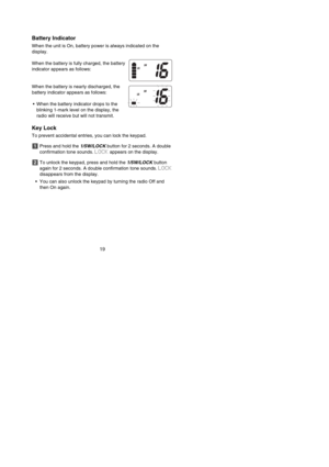 Page 21Battery Indicator
When the unit is On, battery power is always indicated on the 
display.
When the battery is fully charged, the battery
indicator appears as follows:
When the battery is nearly discharged, the
battery indicator appears as follows:
•When the battery indicator drops to the 
blinking 1-mark level on the display, the
radio will receive but will not transmit.
Key Lock
To prevent accidental entries, you can lock the keypad.
Press and hold the 1/5W/LOCKbutton for 2 seconds. A double...