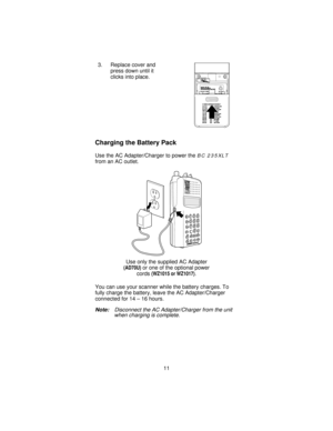 Page 113. Replace cover and
press down until it
clicks into place.
Charging the Battery Pack
Use the AC Adapter/Charger to power theBC 235XLT
from an AC outlet.
You can use your scanner while the battery charges. To
fully charge the battery, leave the AC Adapter/Charger
connected for 14 – 16 hours.
Note:Disconnect the AC Adapter/Charger from the unit
when charging is complete.
Use only the supplied AC Adapter
(AD70U)or one of the optional power
cords
(WZ1015 or WZ1017).
11 
