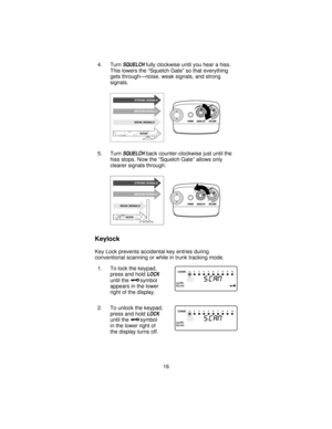 Page 164. TurnSQUELCHfully clockwise until you hear a hiss.
This lowers the “Squelch Gate” so that everything
gets through—noise, weak signals, and strong
signals.
5. Turn
SQUELCHback counter-clockwise just until the
hiss stops. Now the “Squelch Gate” allows only
clearer signals through.
Keylock
Key Lock prevents accidental key entries during
conventional scanning or while in trunk tracking mode.
1. To lock the keypad,
press and hold
LOCK
until thesymbol
appears in the lower
right of the display.
2. To unlock...