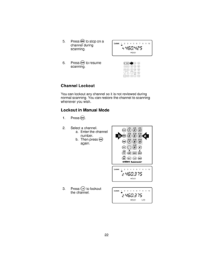 Page 225. PressMto stop on a
channel during
scanning.
6. Press
Sto resume
scanning.
Channel Lockout
You can lockout any channel so it is not reviewed during
normal scanning. You can restore the channel to scanning
whenever you wish.
Lockout in Manual Mode
1. PressM.
2. Select a channel.
a. Enter the channel
number.
b. Then press
Magain.
3. Press
Oto lockout
the channel.
12345678 910
ba
12345678 910
12345678 910
22 